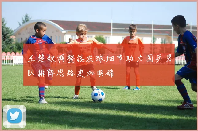王楚钦调整接发球细节助力国乒男队排阵思路更加明确