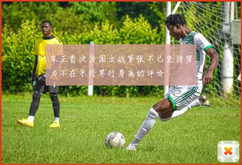 朱正首次为国出战紧张不已坚持努力不在乎外界对身高的评价
