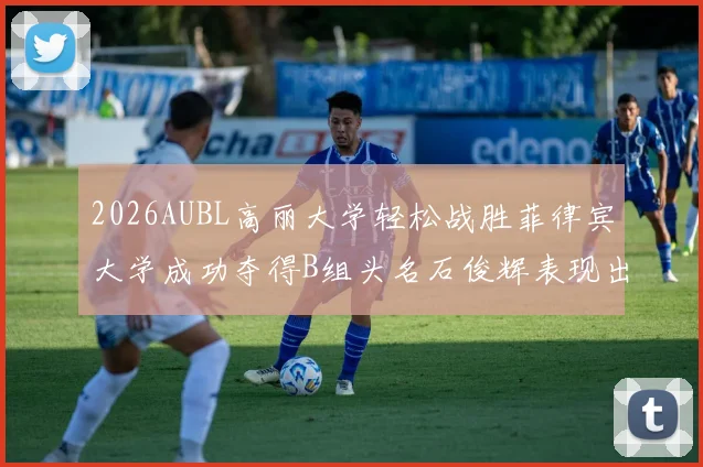 2026AUBL高丽大学轻松战胜菲律宾大学成功夺得B组头名石俊辉表现出色