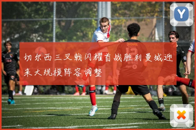 切尔西三叉戟闪耀首战胜利曼城迎来大规模阵容调整