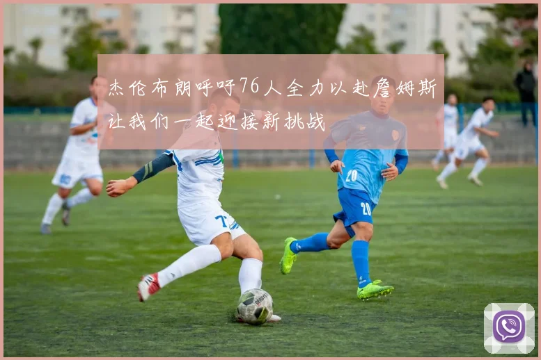 杰伦布朗呼吁76人全力以赴詹姆斯让我们一起迎接新挑战