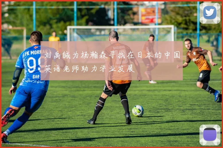 刘禹铖为杨瀚森寻找在日本的中国英语老师助力学业发展