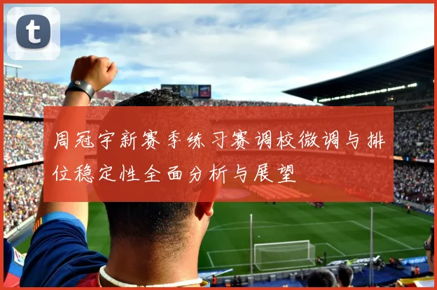 周冠宇新赛季练习赛调校微调与排位稳定性全面分析与展望