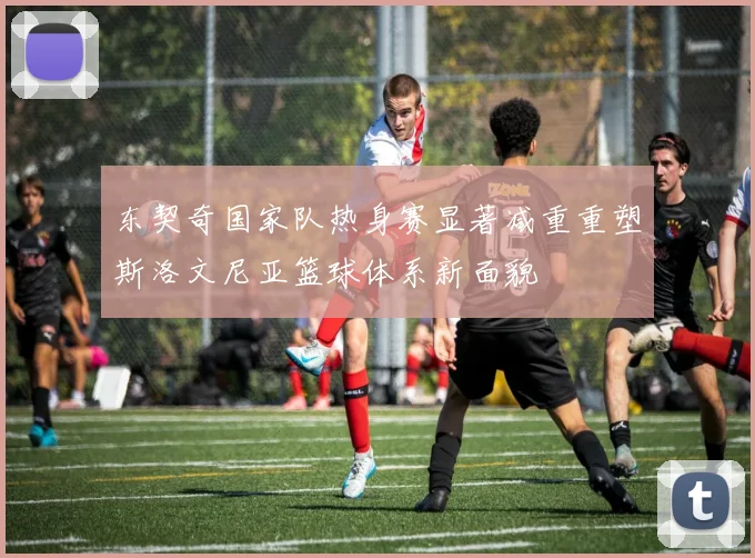 东契奇国家队热身赛显著减重重塑斯洛文尼亚篮球体系新面貌