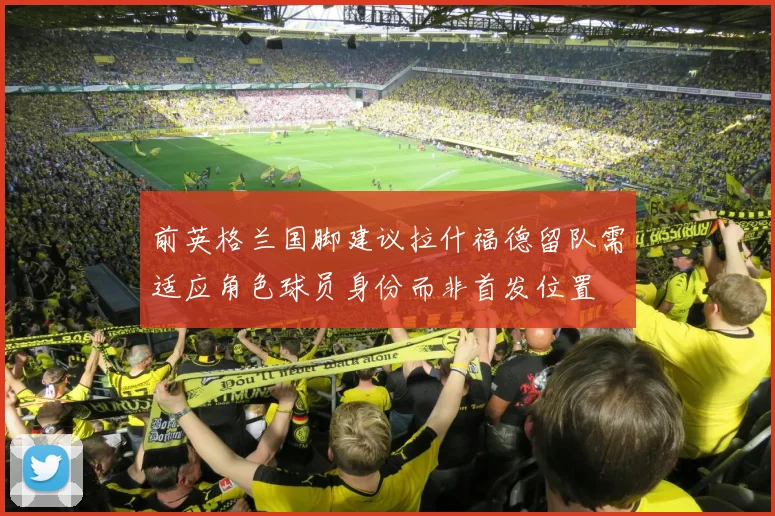 前英格兰国脚建议拉什福德留队需适应角色球员身份而非首发位置