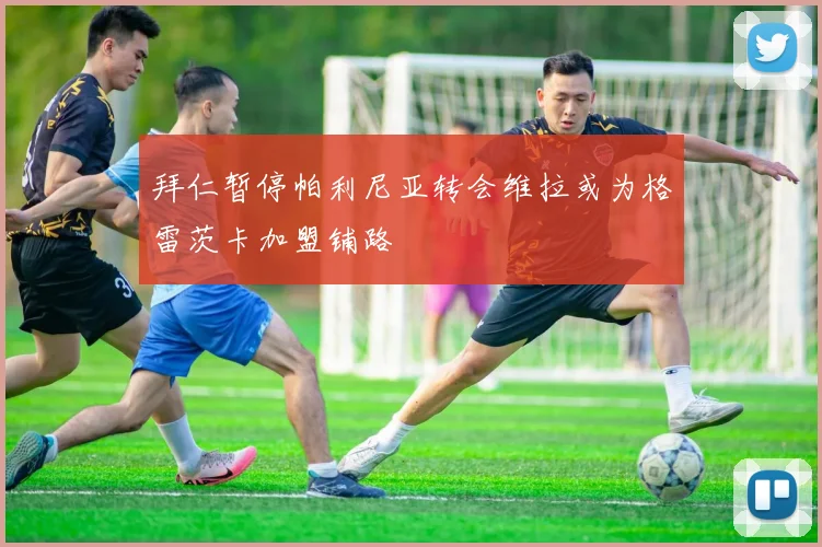 拜仁暂停帕利尼亚转会维拉或为格雷茨卡加盟铺路