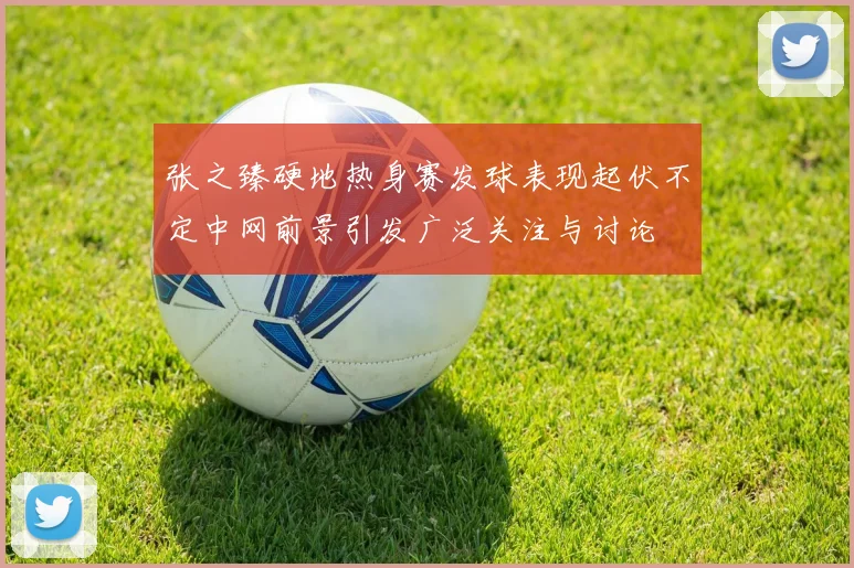 张之臻硬地热身赛发球表现起伏不定中网前景引发广泛关注与讨论