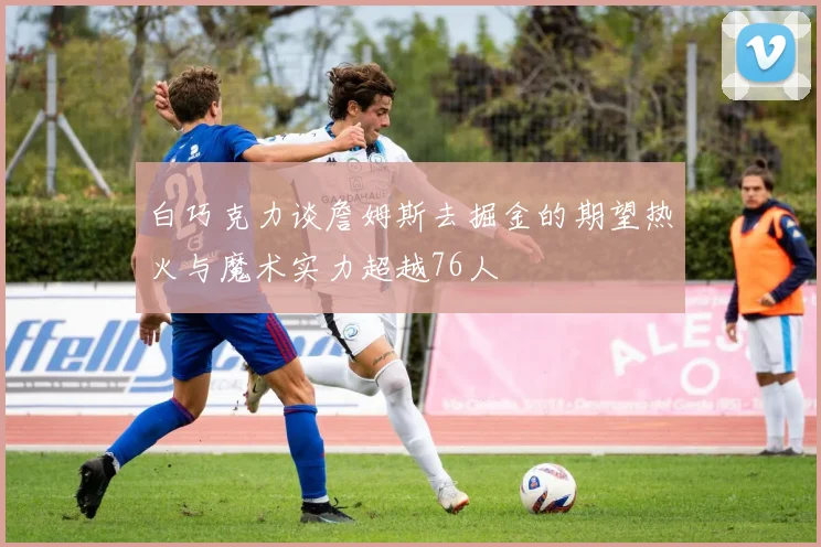 白巧克力谈詹姆斯去掘金的期望热火与魔术实力超越76人