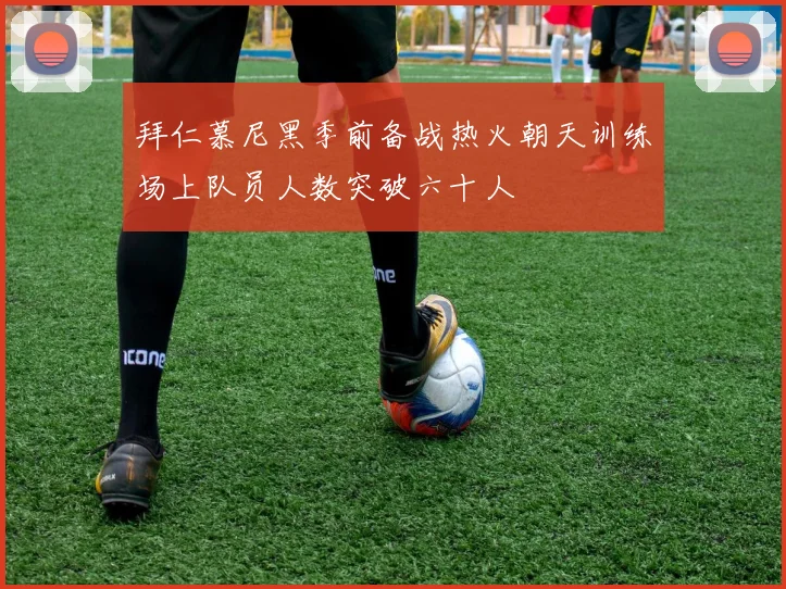 拜仁慕尼黑季前备战热火朝天训练场上队员人数突破六十人